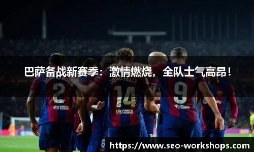 巴萨备战新赛季：激情燃烧，全队士气高昂！