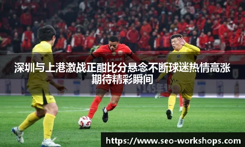 深圳与上港激战正酣比分悬念不断球迷热情高涨期待精彩瞬间